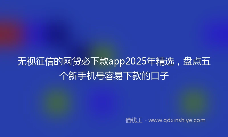 无视征信的网贷必下款app2025年精选，盘点五个新手机号容易下款的口子