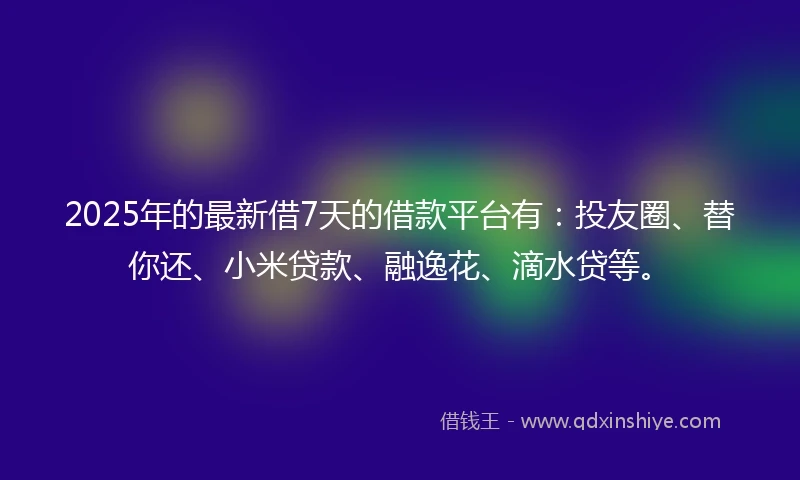 2025年的最新借7天的借款平台有：投友圈、替你还、小米贷款、融逸花、滴水贷等。