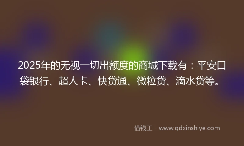 2025年的无视一切出额度的商城下载有：平安口袋银行、超人卡、快贷通、微粒贷、滴水贷等。