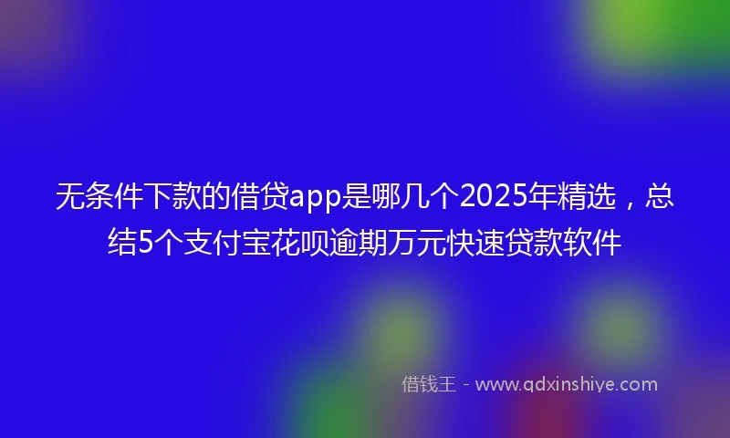 无条件下款的借贷app是哪几个2025年精选，总结5个支付宝花呗逾期万元快速贷款软件