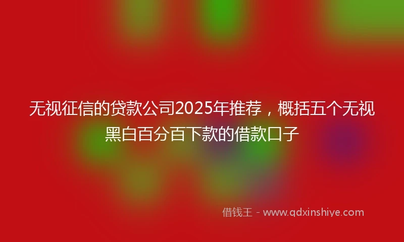 无视征信的贷款公司2025年推荐，概括五个无视黑白百分百下款的借款口子