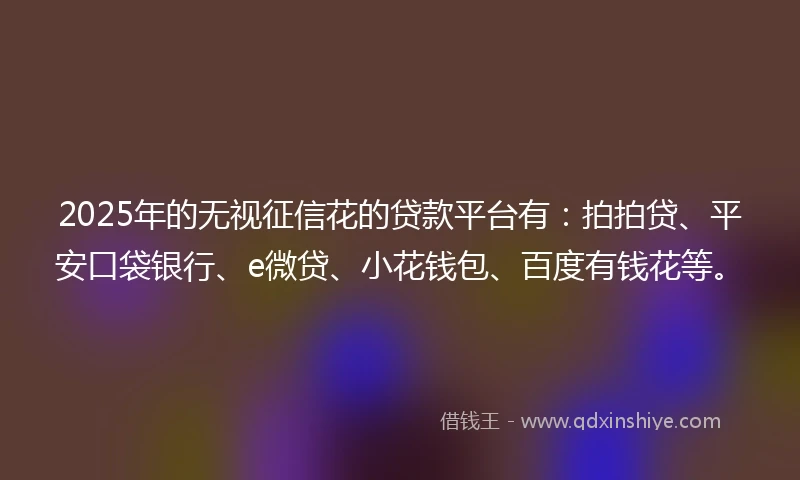 2025年的无视征信花的贷款平台有：拍拍贷、平安口袋银行、e微贷、小花钱包、百度有钱花等。