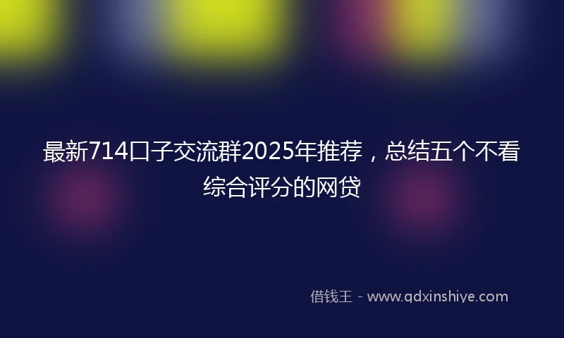 最新714口子交流群2025年推荐，总结五个不看综合评分的网贷