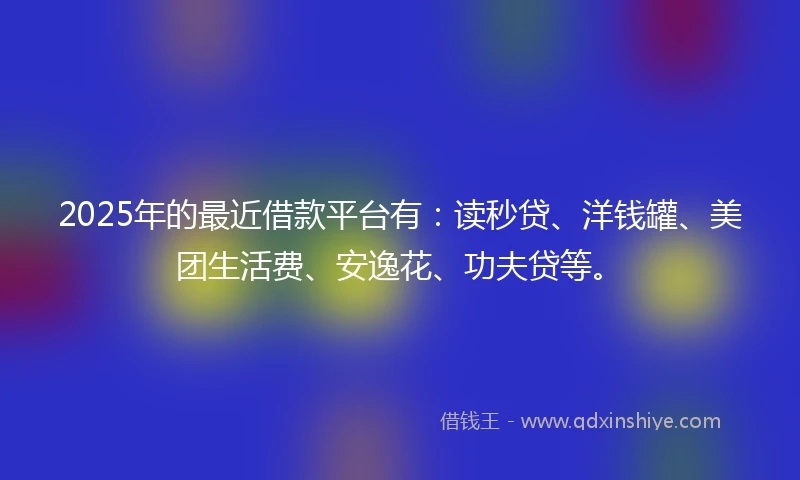 2025年的最近借款平台有:读秒贷、洋钱罐、美团生活费、安逸花、功夫贷等。
