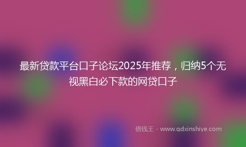 最新贷款平台口子论坛2025年推荐，归纳5个无视黑白必下款的网贷口子