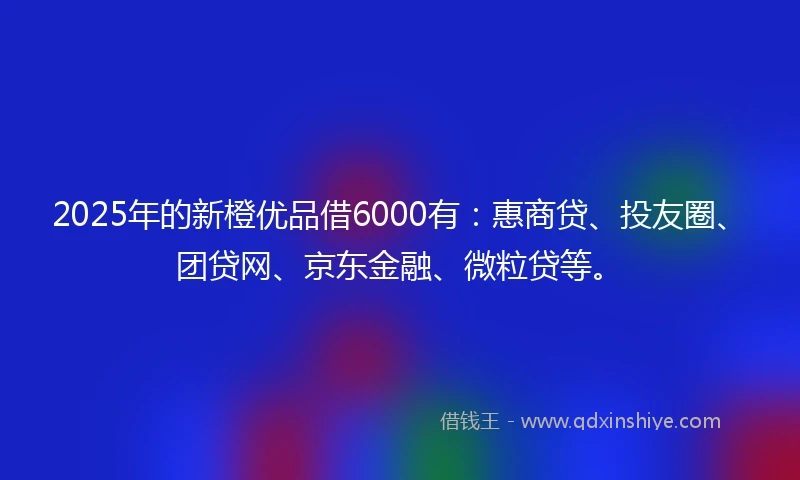 2025年的新橙优品借6000有:惠商贷、投友圈、团贷网、京东金融、微粒贷等。