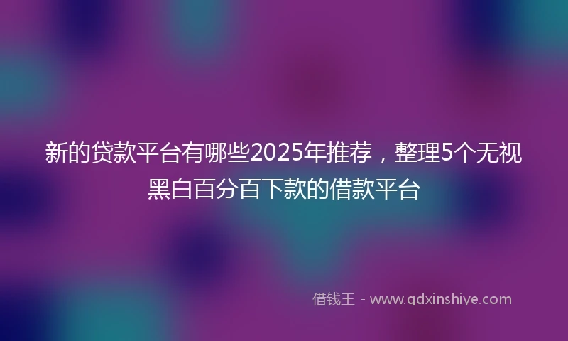 新的贷款平台有哪些2025年推荐，整理5个无视黑白百分百下款的借款平台