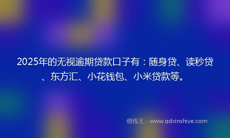 2025年的无视逾期贷款口子有：随身贷、读秒贷、东方汇、小花钱包、小米贷款等。