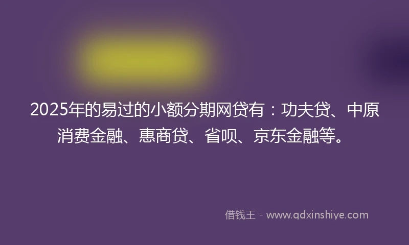 2025年的易过的小额分期网贷有：功夫贷、中原消费金融、惠商贷、省呗、京东金融等。