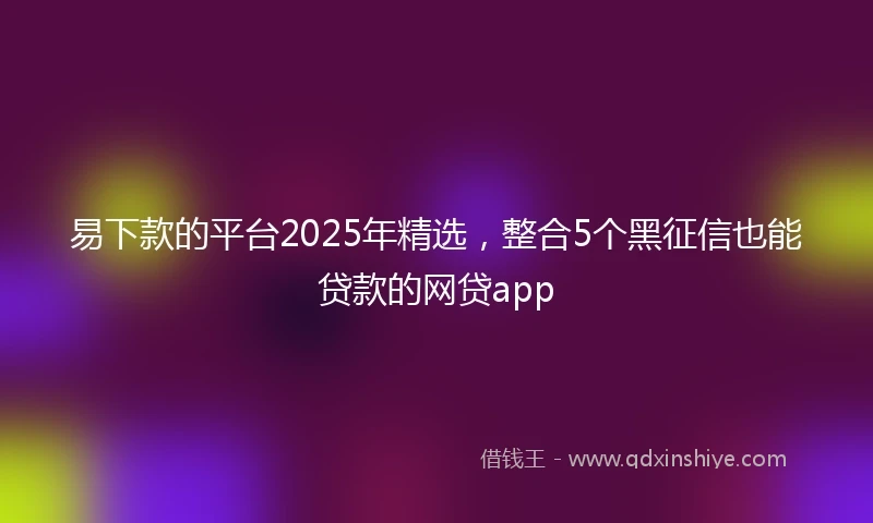 易下款的平台2025年精选，整合5个黑征信也能贷款的网贷app