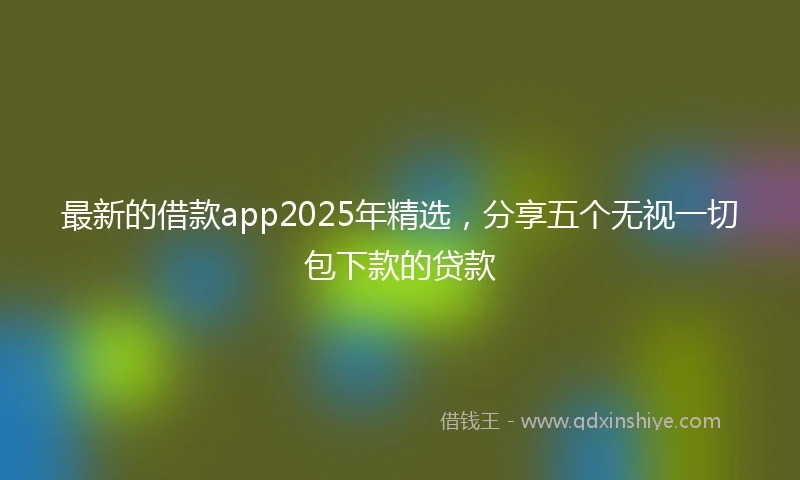 最新的借款app2025年精选，分享五个无视一切包下款的贷款