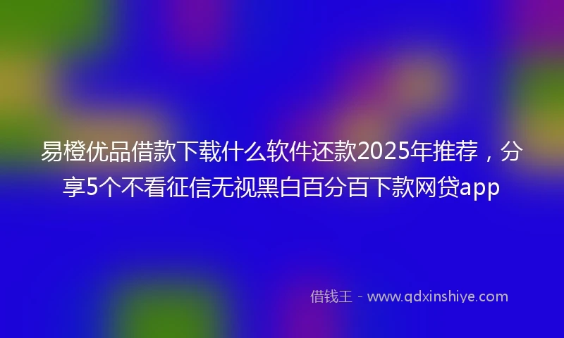 易橙优品借款下载什么软件还款2025年推荐，分享5个不看征信无视黑白百分百下款网贷app