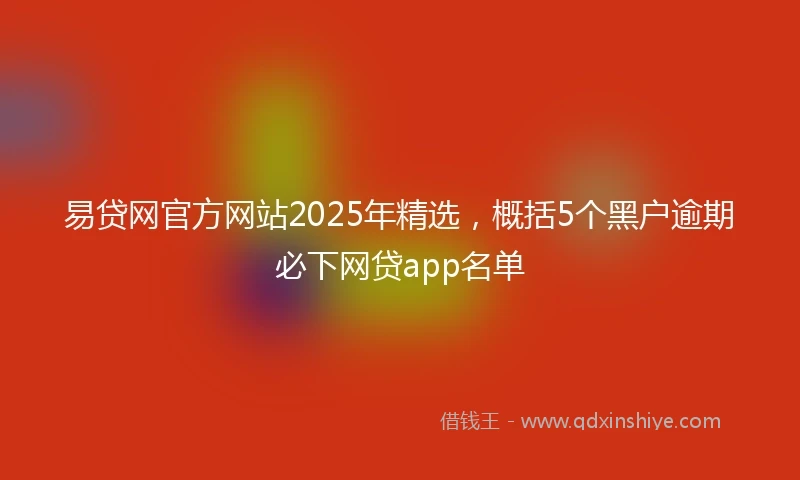 易贷网官方网站2025年精选，概括5个黑户逾期必下网贷app名单