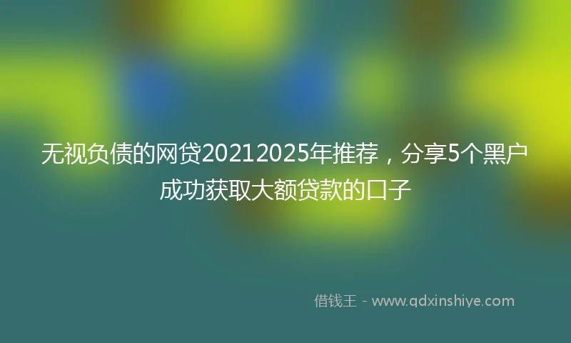 无视负债的网贷20212025年推荐，分享5个黑户成功获取大额贷款的口子