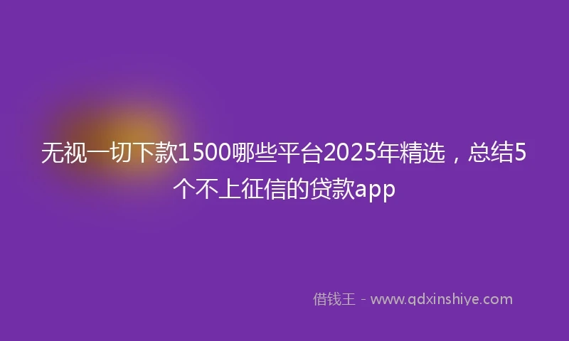 无视一切下款1500哪些平台2025年精选，总结5个不上征信的贷款app