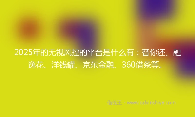 2025年的无视风控的平台是什么有：替你还、融逸花、洋钱罐、京东金融、360借条等。