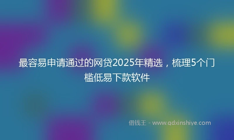 最容易申请通过的网贷2025年精选，梳理5个门槛低易下款软件
