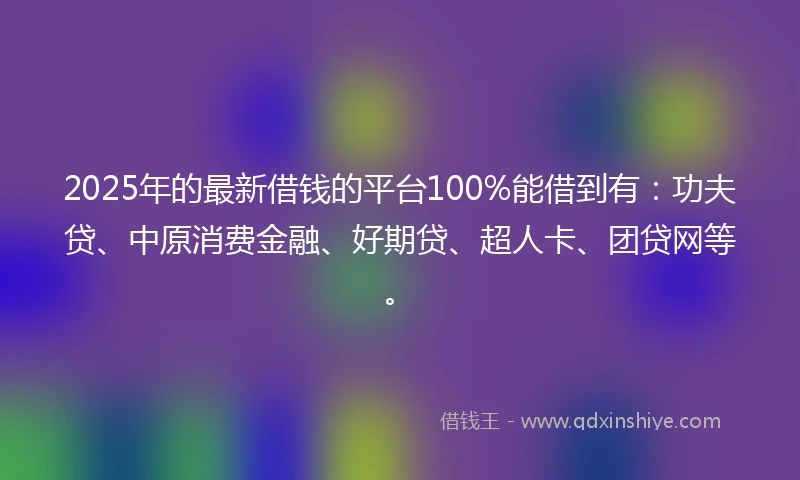 2025年的最新借钱的平台100%能借到有：功夫贷、中原消费金融、好期贷、超人卡、团贷网等。