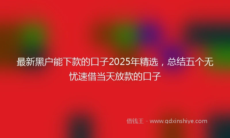 最新黑户能下款的口子2025年精选,总结五个无忧速借当天放款的口子
