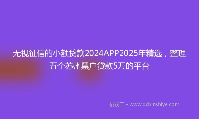 无视征信的小额贷款2024APP2025年精选，整理五个苏州黑户贷款5万的平台