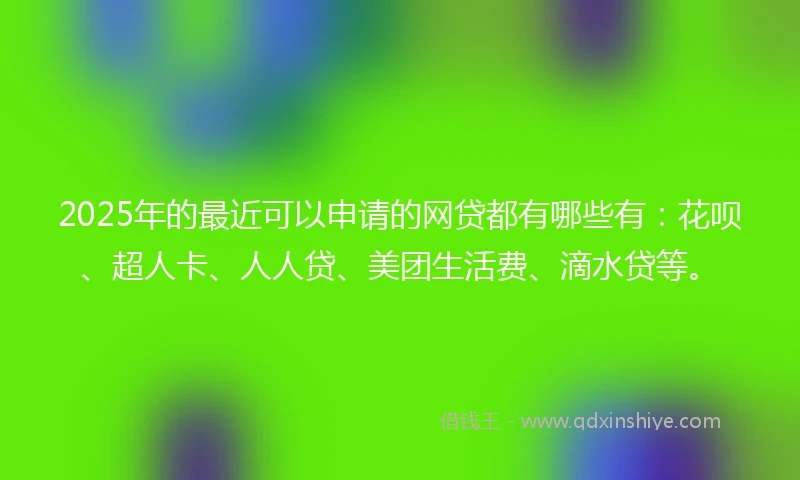 2025年的最近可以申请的网贷都有哪些有：花呗、超人卡、人人贷、美团生活费、滴水贷等。