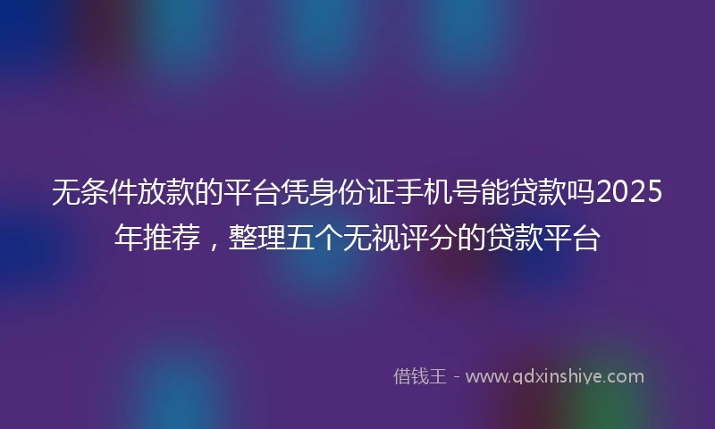 无条件放款的平台凭身份证手机号能贷款吗2025年推荐，整理五个无视评分的贷款平台