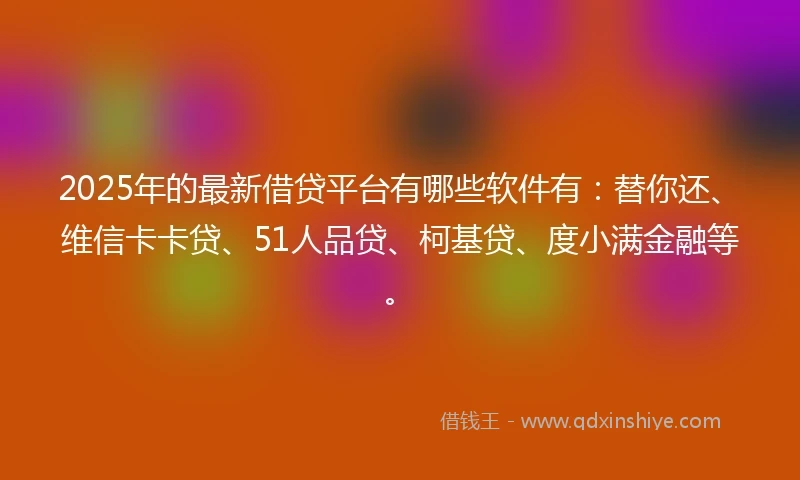 2025年的最新借贷平台有哪些软件有：替你还、维信卡卡贷、51人品贷、柯基贷、度小满金融等。