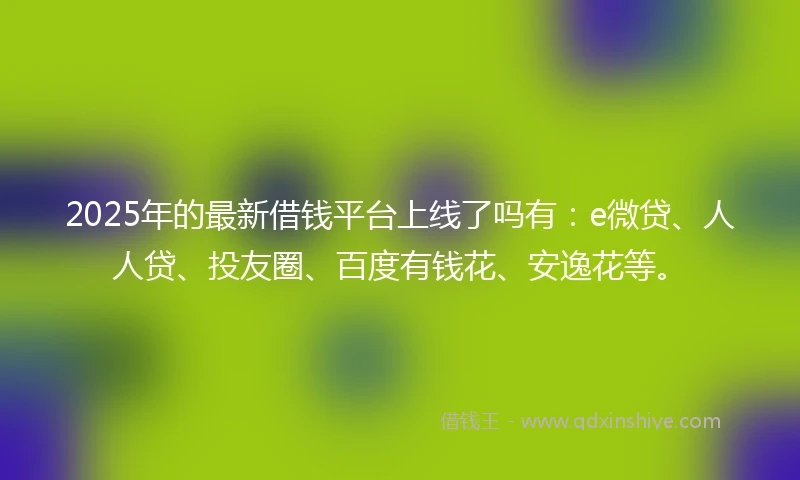 2025年的最新借钱平台上线了吗有：e微贷、人人贷、投友圈、百度有钱花、安逸花等。