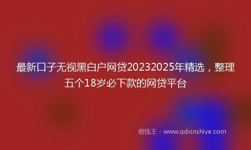 最新口子无视黑白户网贷20232025年精选，整理五个18岁必下款的网贷平台