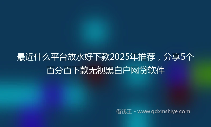 最近什么平台放水好下款2025年推荐，分享5个百分百下款无视黑白户网贷软件
