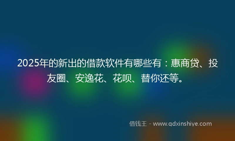 2025年的新出的借款软件有哪些有：惠商贷、投友圈、安逸花、花呗、替你还等。
