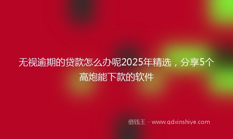 无视逾期的贷款怎么办呢2025年精选，分享5个高炮能下款的软件