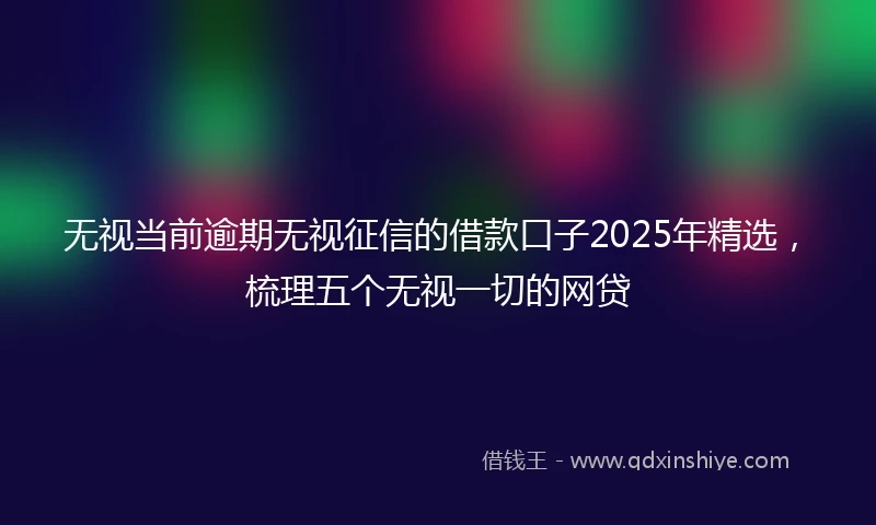 无视当前逾期无视征信的借款口子2025年精选，梳理五个无视一切的网贷