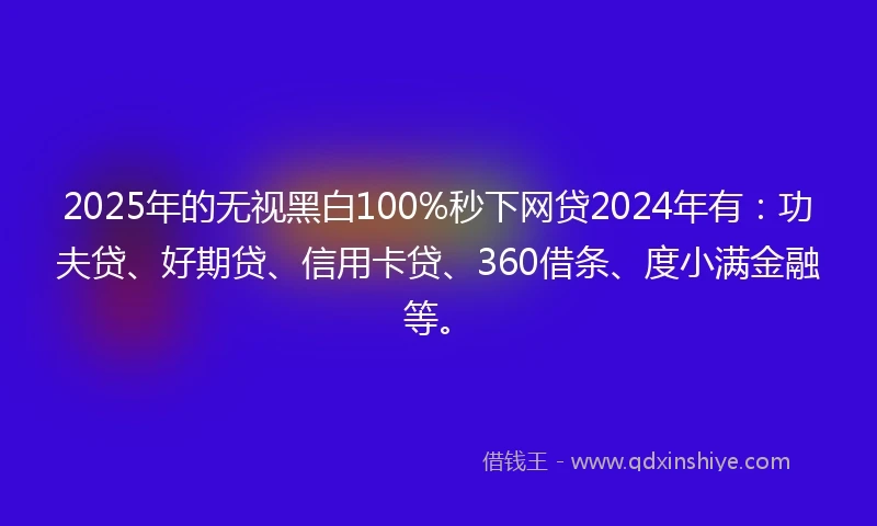 2025年的无视黑白100%秒下网贷2024年有:功夫贷、好期贷、信用卡贷、360借条、度小满金融等。