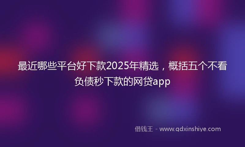 最近哪些平台好下款2025年精选，概括五个不看负债秒下款的网贷app
