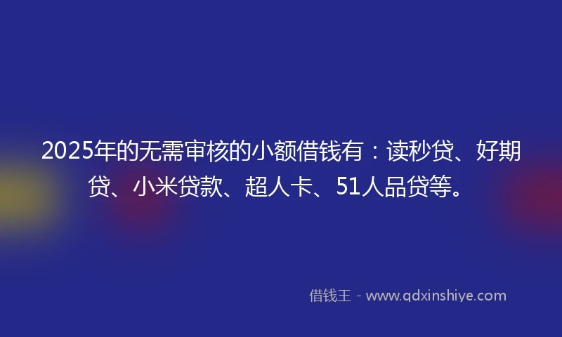 2025年的无需审核的小额借钱有：读秒贷、好期贷、小米贷款、超人卡、51人品贷等。