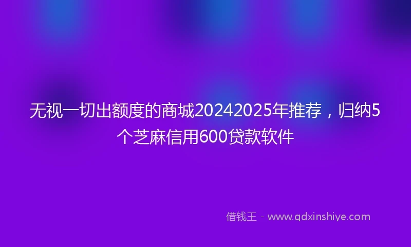 无视一切出额度的商城20242025年推荐，归纳5个芝麻信用600贷款软件