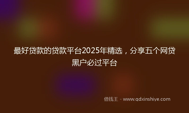 最好贷款的贷款平台2025年精选，分享五个网贷黑户必过平台
