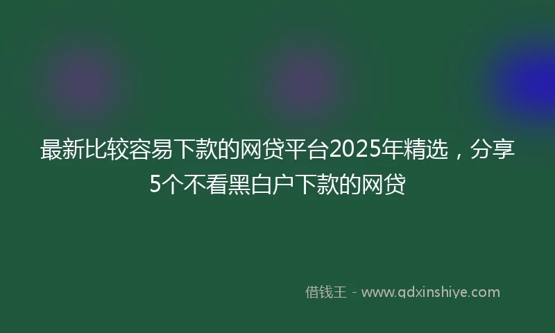 最新比较容易下款的网贷平台2025年精选，分享5个不看黑白户下款的网贷
