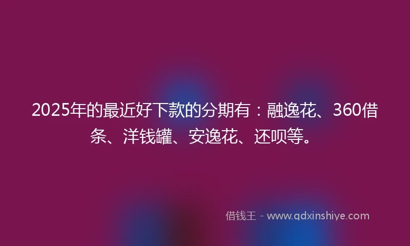 2025年的最近好下款的分期有：融逸花、360借条、洋钱罐、安逸花、还呗等。