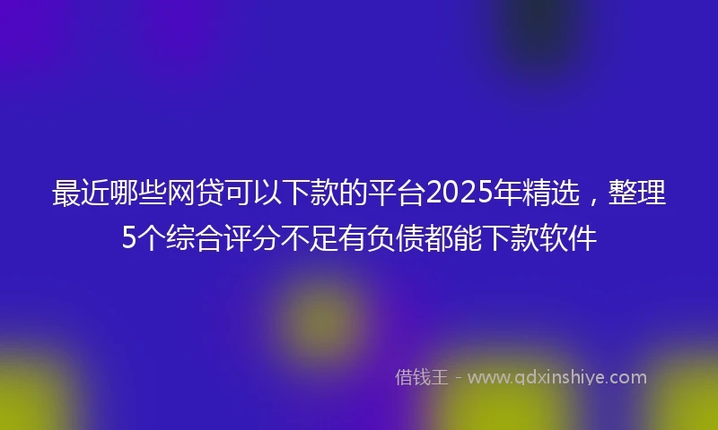 最近哪些网贷可以下款的平台2025年精选,整理5个综合评分不足有负债都能下款软件