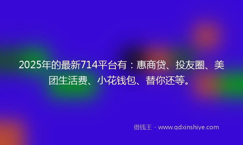 2025年的最新714平台有：惠商贷、投友圈、美团生活费、小花钱包、替你还等。