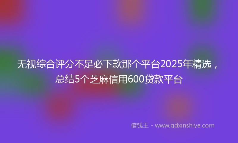 无视综合评分不足必下款那个平台2025年精选，总结5个芝麻信用600贷款平台