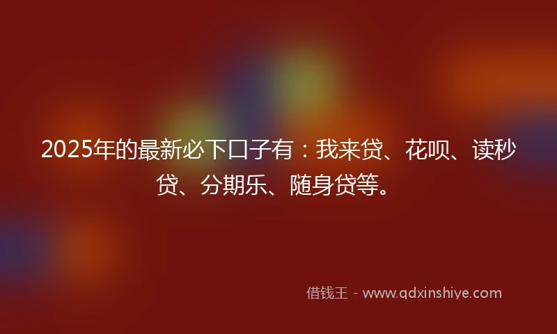 2025年的最新必下口子有：我来贷、花呗、读秒贷、分期乐、随身贷等。