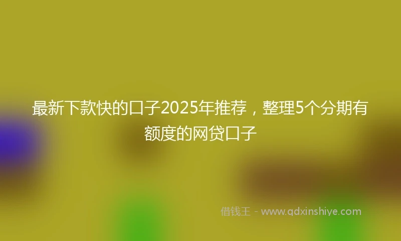 最新下款快的口子2025年推荐，整理5个分期有额度的网贷口子