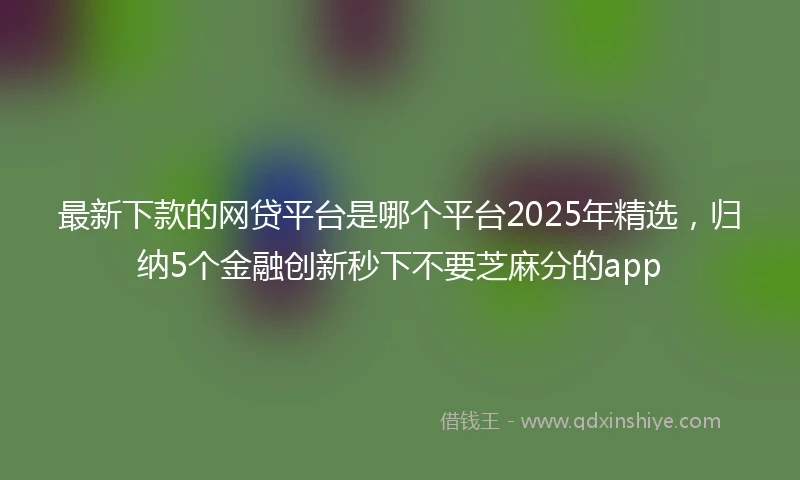 最新下款的网贷平台是哪个平台2025年精选，归纳5个金融创新秒下不要芝麻分的app