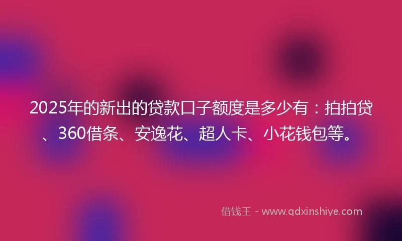 2025年的新出的贷款口子额度是多少有：拍拍贷、360借条、安逸花、超人卡、小花钱包等。