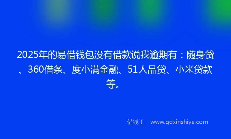 2025年的易借钱包没有借款说我逾期有：随身贷、360借条、度小满金融、51人品贷、小米贷款等。