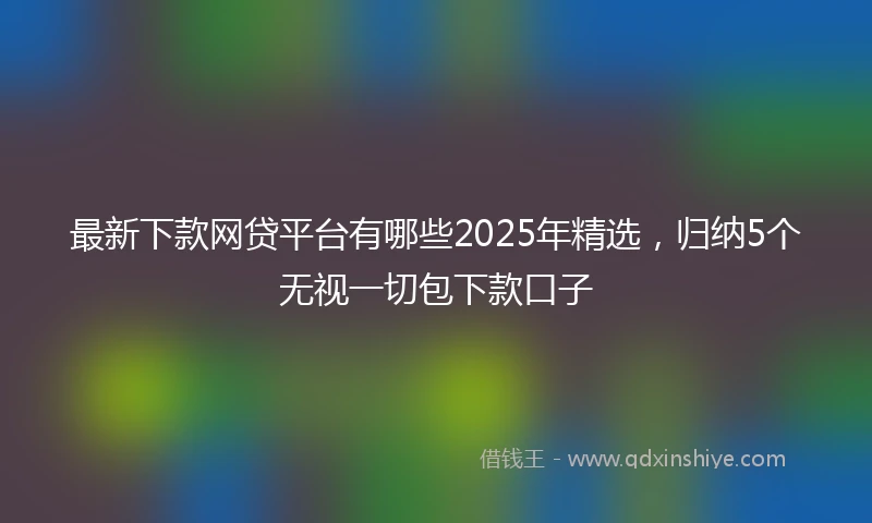 最新下款网贷平台有哪些2025年精选，归纳5个无视一切包下款口子