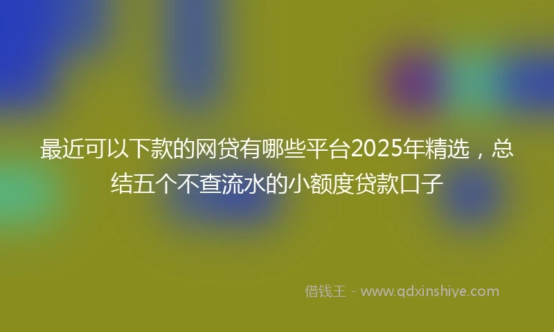 最近可以下款的网贷有哪些平台2025年精选，总结五个不查流水的小额度贷款口子